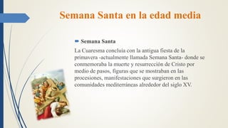 Semana Santa en la edad media
 Semana Santa
La Cuaresma concluía con la antigua fiesta de la
primavera -actualmente llamada Semana Santa- donde se
conmemoraba la muerte y resurrección de Cristo por
medio de pasos, figuras que se mostraban en las
procesiones, manifestaciones que surgieron en las
comunidades mediterráneas alrededor del siglo XV.
 