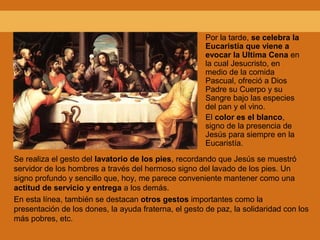 Por la tarde, se celebra la
Eucaristía que viene a
evocar la Ultima Cena en
la cual Jesucristo, en
medio de la comida
Pascual, ofreció a Dios
Padre su Cuerpo y su
Sangre bajo las especies
del pan y el vino.
El color es el blanco,
signo de la presencia de
Jesús para siempre en la
Eucaristía.
Se realiza el gesto del lavatorio de los pies, recordando que Jesús se muestró
servidor de los hombres a través del hermoso signo del lavado de los pies. Un
signo profundo y sencillo que, hoy, me parece conveniente mantener como una
actitud de servicio y entrega a los demás.
En esta línea, también se destacan otros gestos importantes como la
presentación de los dones, la ayuda fraterna, el gesto de paz, la solidaridad con los
más pobres, etc.
 