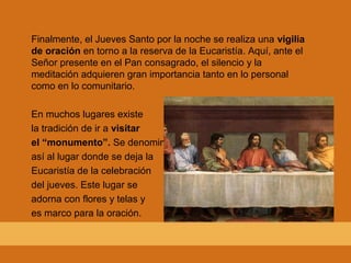 Finalmente, el Jueves Santo por la noche se realiza una vigilia
de oración en torno a la reserva de la Eucaristía. Aquí, ante el
Señor presente en el Pan consagrado, el silencio y la
meditación adquieren gran importancia tanto en lo personal
como en lo comunitario.
En muchos lugares existe
la tradición de ir a visitar
el “monumento”. Se denomina
así al lugar donde se deja la
Eucaristía de la celebración
del jueves. Este lugar se
adorna con flores y telas y
es marco para la oración.
 