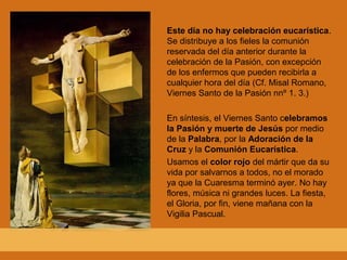 Este día no hay celebración eucarística.
Se distribuye a los fieles la comunión
reservada del día anterior durante la
celebración de la Pasión, con excepción
de los enfermos que pueden recibirla a
cualquier hora del día (Cf. Misal Romano,
Viernes Santo de la Pasión nnº 1. 3.)
En síntesis, el Viernes Santo celebramos
la Pasión y muerte de Jesús por medio
de la Palabra, por la Adoración de la
Cruz y la Comunión Eucarística.
Usamos el color rojo del mártir que da su
vida por salvarnos a todos, no el morado
ya que la Cuaresma terminó ayer. No hay
flores, música ni grandes luces. La fiesta,
el Gloria, por fin, viene mañana con la
Vigilia Pascual.
 