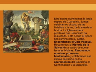 Esta noche culminamos la larga
espera de Cuaresma. Juntos
celebramos el paso de las
tinieblas a la luz, de la muerte a
la vida. La Iglesia entera
proclama que Jesucristo ha
resucitado. Esta noche el Señor
nos ilumina con su Gloria.
Encendemos el Cirio Pascual.
Recorremos la Historia de la
Salvación a través de nueve
lecturas bíblicas. Renovamos
nuestras promesas
bautismales y celebramos esa
misma salvación en los
sacramentos del Bautismo, la
Confirmación y la Eucaristía.
 