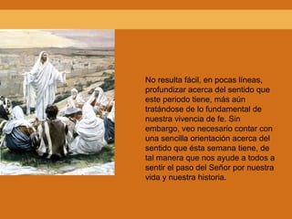 No resulta fácil, en pocas líneas,
profundizar acerca del sentido que
este periodo tiene, más aún
tratándose de lo fundamental de
nuestra vivencia de fe. Sin
embargo, veo necesario contar con
una sencilla orientación acerca del
sentido que ésta semana tiene, de
tal manera que nos ayude a todos a
sentir el paso del Señor por nuestra
vida y nuestra historia.
 