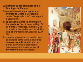 La Semana Santa comienza con el
Domingo de Ramos.
En este día celebramos la entrada
triunfal de Cristo a Jerusalén.
Jesús, "llegada la hora" decide partir
a Jerusalén.
El se presenta como lo anunciaron
los profetas: "Aquí viene tu Rey, Él
es Santo y victorioso, humilde, y va
montado sobre un burro..." es el Rey
de paz prometido por Zacarías (9, 9-
10).
Así, montado en un burro, Jesús hace
su entrada como la del Siervo que
camina hacia la muerte y la del
Señor que va a ser glorificado,
precisamente por esto se usa el
color rojo en las vestiduras.
 