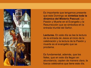 Es importante que tengamos presente
que este Domingo se sintetiza toda la
dinámica del Misterio Pascual. La
Pasión y Muerte en el Evangelio y la
Resurrección que se simboliza en la
entrada triunfal del Señor.
Lecturas. En este día se lee la lectura
de la entrada de Jesús al inicio de la
celebración y la lectura de la Pasión y
muerte es el evangelio que se
proclama.
Es fundamental, además, que los
fieles, que en este día llegan en
abundancia, capten de manera clara, la
fuerza celebrativa que tiene este día.
 