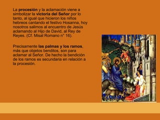La procesión y la aclamación viene a
simbolizar la victoria del Señor por lo
tanto, al igual que hicieron los niños
hebreos cantando el festivo Hosanna, hoy
nosotros salimos al encuentro de Jesús
aclamando al Hijo de David, al Rey de
Reyes. (Cf. Misal Romano n° 16).
Precisamente las palmas y los ramos,
más que objetos benditos, son para
aclamar al Señor. De hecho la bendición
de los ramos es secundaria en relación a
la procesión.
 