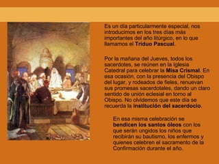 Es un día particularmente especial, nos
introducimos en los tres días más
importantes del año litúrgico, en lo que
llamamos el Triduo Pascual.
Por la mañana del Jueves, todos los
sacerdotes, se reúnen en la Iglesia
Catedral para celebrar la Misa Crismal. En
esa ocasión, con la presencia del Obispo
del lugar, y rodeados de fieles, renuevan
sus promesas sacerdotales, dando un claro
sentido de unión eclesial en torno al
Obispo. No olvidemos que este día se
recuerda la institución del sacerdocio.
En esa misma celebración se
bendicen los santos óleos con los
que serán ungidos los niños que
recibirán su bautismo, los enfermos y
quienes celebren el sacramento de la
Confirmación durante el año.
 