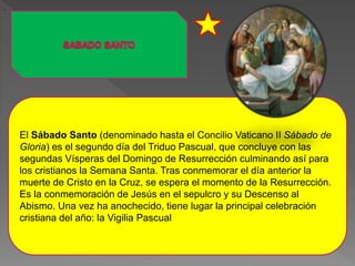 El Sábado Santo (denominado hasta el Concilio Vaticano II Sábado de
Gloria) es el segundo día del Triduo Pascual, que concluye con las
segundas Vísperas del Domingo de Resurrección culminando así para
los cristianos la Semana Santa. Tras conmemorar el día anterior la
muerte de Cristo en la Cruz, se espera el momento de la Resurrección.
Es la conmemoración de Jesús en el sepulcro y su Descenso al
Abismo. Una vez ha anochecido, tiene lugar la principal celebración
cristiana del año: la Vigilia Pascual
-
 