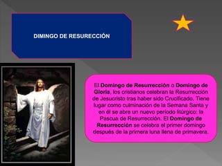 DIMINGO DE RESURECCIÓN
El Domingo de Resurrección o Domingo de
Gloria, los cristianos celebran la Resurrección
de Jesucristo tras haber sido Crucificado. Tiene
lugar como culminación de la Semana Santa y
en él se abre un nuevo período litúrgico: la
Pascua de Resurrección. El Domingo de
Resurrección se celebra el primer domingo
después de la primera luna llena de primavera.
 