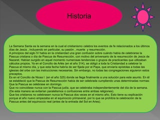 Historia
La Semana Santa es la semana en la cual el cristianismo celebra los eventos de fe relacionados a los últimos
días de Jesús , incluyendo en particular, su pasión , muerte y resurrección.
A principios del siglo IV había en la cristiandad una gran confusión sobre cuándo había de celebrarse la
Pascua cristiana o día de Pascua de Resurrección, con motivo del aniversario de la resurrección de Jesús de
Nazaret. Habían surgido en aquel momento numerosas tendencias o grupos de practicantes que utilizaban
cálculos propios. Ya en el Concilio de Arlés (en el año 314), se obligó a toda la Cristiandad a celebrar la
Pascua el mismo día, y que esta fecha habría de ser fijada por el Papa, que enviaría epístolas a todas las
iglesias del orbe con las instrucciones necesarias. Sin embargo, no todas las congregaciones siguieron estos
preceptos.
Es en el Concilio de Nicea I (en el año 325) donde se llega finalmente a una solución para este asunto. En él
se estableció que la Pascua de Resurrección había de ser celebrada cumpliendo unas determinadas normas:
Que la Pascua se celebrase en domingo.
Que no coincidiese nunca con la Pascua judía, que se celebraba independientemente del día de la semana.
(De esta manera se evitarían paralelismos o confusiones entre ambas religiones).
Que los cristianos no celebrasen nunca la Pascua dos veces en el mismo año. Esto tiene su explicación
porque el año nuevo empezaba en el equinoccio primaveral, por lo que se prohibía la celebración de la
Pascua antes del equinoccio real (antes de la entrada del Sol en Aries).
 