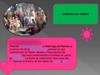DOMINGO DE RAMOS
Para los Cristianos Católicos, el Domingo de Ramos es
el primer día de la Semana Santa, período en que
conmemoran la Pasión, Muerte y Resurrección de
Jesucristo. Se inicia rememorando la Entrada de Jesús
en Jerusalén. La fecha de celebración varía cada año,
siempre en el entorno de los meses de marzo y abril.
 