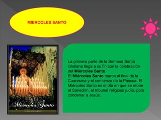 MIERCOLES SANTO
La primera parte de la Semana Santa
cristiana llega a su fin con la celebración
del Miércoles Santo.
El Miércoles Santo marca el final de la
Cuaresma y el comienzo de la Pascua. El
Miércoles Santo es el día en que se reúne
el Sanedrín, el tribunal religioso judío, para
condenar a Jesús.
 