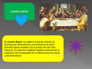 JUEVES SANTO
El Jueves Santo, se celebra el jueves anterior al
Domingo de Resurrección, en el transcurso de la
Semana Santa cristiana. Es el primer día del Tribu
Pascual. En este día la Iglesia Católica conmemora la
institución de la Eucaristía en la Última Cena de Jesús,
y del Sacerdocio.
 