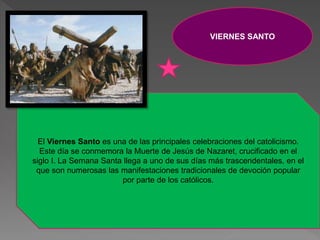 VIERNES SANTO
El Viernes Santo es una de las principales celebraciones del catolicismo.
Este día se conmemora la Muerte de Jesús de Nazaret, crucificado en el
siglo I. La Semana Santa llega a uno de sus días más trascendentales, en el
que son numerosas las manifestaciones tradicionales de devoción popular
por parte de los católicos.
 