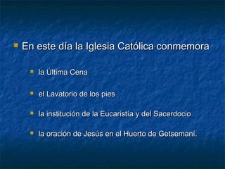  En este día la Iglesia Católica conmemoraEn este día la Iglesia Católica conmemora
 la Última Cenala Última Cena
 el Lavatorio de los piesel Lavatorio de los pies
 la institución de la Eucaristía y del Sacerdociola institución de la Eucaristía y del Sacerdocio
 la oración de Jesús en el Huerto de Getsemaní.la oración de Jesús en el Huerto de Getsemaní.
 