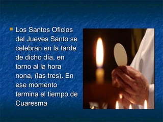  Los Santos OficiosLos Santos Oficios
del Jueves Santo sedel Jueves Santo se
celebran en la tardecelebran en la tarde
de dicho día, ende dicho día, en
torno al la horatorno al la hora
nona, (las tres). Ennona, (las tres). En
ese momentoese momento
termina el tiempo determina el tiempo de
CuaresmaCuaresma
 
