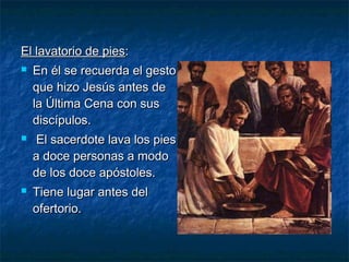 El lavatorio de piesEl lavatorio de pies::
 En él se recuerda el gestoEn él se recuerda el gesto
que hizo Jesús antes deque hizo Jesús antes de
la Última Cena con susla Última Cena con sus
discípulos.discípulos.
 El sacerdote lava los piesEl sacerdote lava los pies
a doce personas a modoa doce personas a modo
de los doce apóstoles.de los doce apóstoles.
 Tiene lugar antes delTiene lugar antes del
ofertorio.ofertorio.
 