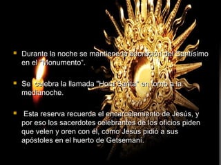  Durante la noche se mantiene la adoración del SantísimoDurante la noche se mantiene la adoración del Santísimo
en el "Monumento“.en el "Monumento“.
 Se celebra la llamada "Hora Santa" en torno a laSe celebra la llamada "Hora Santa" en torno a la
medianoche.medianoche.
 Esta reserva recuerda el encarcelamiento de Jesús, yEsta reserva recuerda el encarcelamiento de Jesús, y
por eso los sacerdotes celebrantes de los oficios pidenpor eso los sacerdotes celebrantes de los oficios piden
que velen y oren con él, como Jesús pidió a susque velen y oren con él, como Jesús pidió a sus
apóstoles en el huerto de Getsemaní.apóstoles en el huerto de Getsemaní.
 