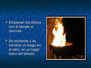  Empiezan los oficiosEmpiezan los oficios
con el templo acon el templo a
oscuras.oscuras.
 Se enciende y seSe enciende y se
bendice un fuego enbendice un fuego en
el atrio, en un lugarel atrio, en un lugar
fuera del templo.fuera del templo.
 