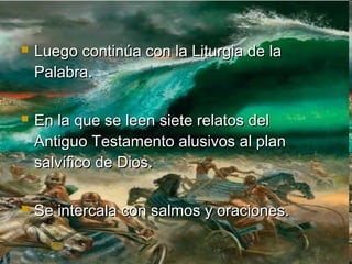 Luego continúa con la Liturgia de laLuego continúa con la Liturgia de la
Palabra.Palabra.
 En la que se leen siete relatos delEn la que se leen siete relatos del
Antiguo Testamento alusivos al planAntiguo Testamento alusivos al plan
salvífico de Dios.salvífico de Dios.
 Se intercala con salmos y oraciones.Se intercala con salmos y oraciones.
 