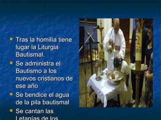  Tras la homilía tieneTras la homilía tiene
lugar la Liturgialugar la Liturgia
Bautismal.Bautismal.
 Se administra elSe administra el
Bautismo a losBautismo a los
nuevos cristianos denuevos cristianos de
ese añoese año
 Se bendice el aguaSe bendice el agua
de la pila bautismalde la pila bautismal
 Se cantan lasSe cantan las
 