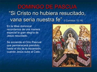 DOMINGO DE PASCUADOMINGO DE PASCUA
“Si Cristo no hubiera resucitado,“Si Cristo no hubiera resucitado,
vana seria nuestra fe”vana seria nuestra fe” (I Corintios 15,14)(I Corintios 15,14)
En la Misa dominical
recordamos de una manera
especial la gran alegría de
Jesús resucitado.
Se enciende el Cirio Pascual
que permanecerá prendido
hasta el día de la Ascensión,
cuando Jesús sube al Cielo.
 