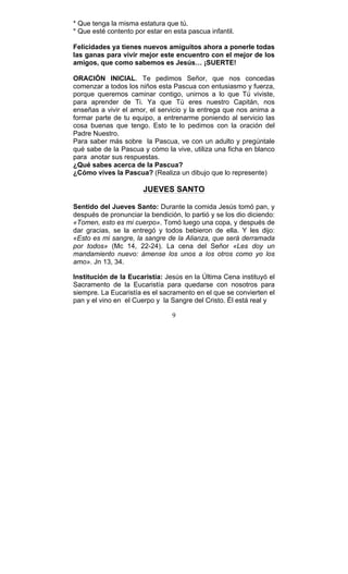 9
* Que tenga la misma estatura que tú.
* Que esté contento por estar en esta pascua infantil.
Felicidades ya tienes nuevos amiguitos ahora a ponerle todas
las ganas para vivir mejor este encuentro con el mejor de los
amigos, que como sabemos es Jesús… ¡SUERTE!
ORACIÓN INICIAL. Te pedimos Señor, que nos concedas
comenzar a todos los niños esta Pascua con entusiasmo y fuerza,
porque queremos caminar contigo, unirnos a lo que Tú viviste,
para aprender de Ti. Ya que Tú eres nuestro Capitán, nos
enseñas a vivir el amor, el servicio y la entrega que nos anima a
formar parte de tu equipo, a entrenarme poniendo al servicio las
cosa buenas que tengo. Esto te lo pedimos con la oración del
Padre Nuestro.
Para saber más sobre la Pascua, ve con un adulto y pregúntale
qué sabe de la Pascua y cómo la vive, utiliza una ficha en blanco
para anotar sus respuestas.
¿Qué sabes acerca de la Pascua?
¿Cómo vives la Pascua? (Realiza un dibujo que lo represente)
JUEVES SANTO
Sentido del Jueves Santo: Durante la comida Jesús tomó pan, y
después de pronunciar la bendición, lo partió y se los dio diciendo:
«Tomen, esto es mi cuerpo». Tomó luego una copa, y después de
dar gracias, se la entregó y todos bebieron de ella. Y les dijo:
«Esto es mi sangre, la sangre de la Alianza, que será derramada
por todos» (Mc 14, 22-24). La cena del Señor «Les doy un
mandamiento nuevo: ámense los unos a los otros como yo los
amo». Jn 13, 34.
Institución de la Eucaristía: Jesús en la Última Cena instituyó el
Sacramento de la Eucaristía para quedarse con nosotros para
siempre. La Eucaristía es el sacramento en el que se convierten el
pan y el vino en el Cuerpo y la Sangre del Cristo. Él está real y
 