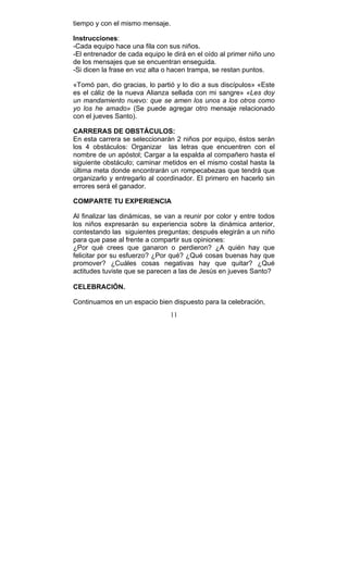11
tiempo y con el mismo mensaje.
Instrucciones:
-Cada equipo hace una fila con sus niños.
-El entrenador de cada equipo le dirá en el oído al primer niño uno
de los mensajes que se encuentran enseguida.
-Si dicen la frase en voz alta o hacen trampa, se restan puntos.
«Tomó pan, dio gracias, lo partió y lo dio a sus discípulos» «Este
es el cáliz de la nueva Alianza sellada con mi sangre» «Les doy
un mandamiento nuevo: que se amen los unos a los otros como
yo los he amado» (Se puede agregar otro mensaje relacionado
con el jueves Santo).
CARRERAS DE OBSTÁCULOS:
En esta carrera se seleccionarán 2 niños por equipo, éstos serán
los 4 obstáculos: Organizar las letras que encuentren con el
nombre de un apóstol; Cargar a la espalda al compañero hasta el
siguiente obstáculo; caminar metidos en el mismo costal hasta la
última meta donde encontrarán un rompecabezas que tendrá que
organizarlo y entregarlo al coordinador. El primero en hacerlo sin
errores será el ganador.
COMPARTE TU EXPERIENCIA
Al finalizar las dinámicas, se van a reunir por color y entre todos
los niños expresarán su experiencia sobre la dinámica anterior,
contestando las siguientes preguntas; después elegirán a un niño
para que pase al frente a compartir sus opiniones:
¿Por qué crees que ganaron o perdieron? ¿A quién hay que
felicitar por su esfuerzo? ¿Por qué? ¿Qué cosas buenas hay que
promover? ¿Cuáles cosas negativas hay que quitar? ¿Qué
actitudes tuviste que se parecen a las de Jesús en jueves Santo?
CELEBRACIÓN.
Continuamos en un espacio bien dispuesto para la celebración,
 