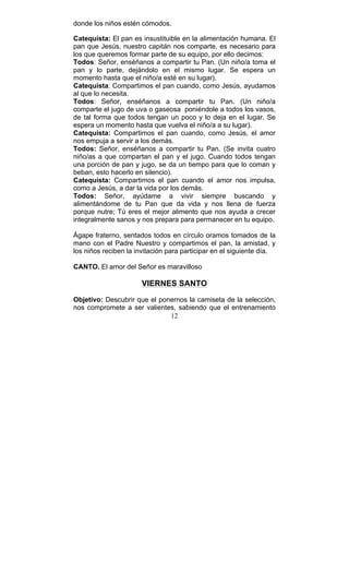 12
donde los niños estén cómodos.
Catequista: El pan es insustituible en la alimentación humana. El
pan que Jesús, nuestro capitán nos comparte, es necesario para
los que queremos formar parte de su equipo, por ello decimos:
Todos: Señor, enséñanos a compartir tu Pan. (Un niño/a toma el
pan y lo parte, dejándolo en el mismo lugar. Se espera un
momento hasta que el niño/a esté en su lugar).
Catequista: Compartimos el pan cuando, como Jesús, ayudamos
al que lo necesita.
Todos: Señor, enséñanos a compartir tu Pan. (Un niño/a
comparte el jugo de uva o gaseosa poniéndole a todos los vasos,
de tal forma que todos tengan un poco y lo deja en el lugar. Se
espera un momento hasta que vuelva el niño/a a su lugar).
Catequista: Compartimos el pan cuando, como Jesús, el amor
nos empuja a servir a los demás.
Todos: Señor, enséñanos a compartir tu Pan. (Se invita cuatro
niño/as a que compartan el pan y el jugo. Cuando todos tengan
una porción de pan y jugo, se da un tiempo para que lo coman y
beban, esto hacerlo en silencio).
Catequista: Compartimos el pan cuando el amor nos impulsa,
como a Jesús, a dar la vida por los demás.
Todos: Señor, ayúdame a vivir siempre buscando y
alimentándome de tu Pan que da vida y nos llena de fuerza
porque nutre; Tú eres el mejor alimento que nos ayuda a crecer
integralmente sanos y nos prepara para permanecer en tu equipo.
Ágape fraterno, sentados todos en círculo oramos tomados de la
mano con el Padre Nuestro y compartimos el pan, la amistad, y
los niños reciben la invitación para participar en el siguiente día.
CANTO. El amor del Señor es maravilloso
VIERNES SANTO
Objetivo: Descubrir que el ponernos la camiseta de la selección,
nos compromete a ser valientes, sabiendo que el entrenamiento
 