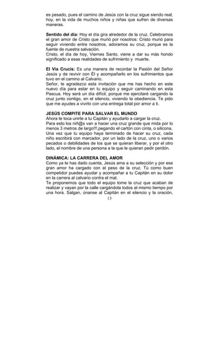 13
es pesado, pues el camino de Jesús con la cruz sigue siendo real,
hoy, en la vida de muchos niños y niñas que sufren de diversas
maneras.
Sentido del día: Hoy el día gira alrededor de la cruz. Celebramos
el gran amor de Cristo que murió por nosotros: Cristo murió para
seguir viviendo entre nosotros, adoramos su cruz, porque es la
fuente de nuestra salvación.
Cristo, el día de hoy, Viernes Santo, viene a dar su más hondo
significado a esas realidades de sufrimiento y muerte.
El Vía Crucis: Es una manera de recordar la Pasión del Señor
Jesús y de revivir con Él y acompañarlo en los sufrimientos que
tuvo en el camino al Calvario.
Señor, te agradezco esta invitación que me has hecho en este
nuevo día para estar en tu equipo y seguir caminando en esta
Pascua. Hoy será un día difícil, porque me ejercitaré cargando la
cruz junto contigo, en el silencio, viviendo la obediencia. Te pido
que me ayudes a vivirlo con una entrega total por amor a ti.
JESÚS COMPITE PARA SALVAR EL MUNDO
Ahora te toca unirte a tu Capitán y ayudarlo a cargar la cruz.
Para esto los niñ@s van a hacer una cruz grande que mida por lo
menos 3 metros de largo!!!,pegando el cartón con cinta, o silicona.
Una vez que tu equipo haya terminado de hacer su cruz, cada
niño escribirá con marcador, por un lado de la cruz, uno o varios
pecados o debilidades de los que se quieran liberar, y por el otro
lado, el nombre de una persona a la que le quieran pedir perdón.
DINÁMICA: LA CARRERA DEL AMOR
Como ya te has dado cuenta, Jesús ama a su selección y por ese
gran amor ha cargado con el peso de la cruz. Tú como buen
competidor puedes ayudar y acompañar a tu Capitán en su dolor
en la carrera al calvario contra el mal.
Te proponemos que todo el equipo tome la cruz que acaban de
realizar y vayan por la calle cargándola todos al mismo tiempo por
una hora. Salgan, únanse al Capitán en el silencio y la oración,
 