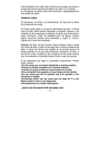14
evita distraerte en la calle, todo sacrificio que tengas que hacer a
lo largo del camino servirá para llegar a la meta, tú y tu equipo.
En el trayecto se podrá hacer tres descansos, representando las
tres caídas de Jesús.
PRIMERA CAÍDA
Te adoramos, oh Cristo, y te bendecimos. /R. Que por tu Santa
Cruz redimiste al mundo.
Oh Cristo, estás débil y a punto de desmayarte de dolor. Y ahora
caes al suelo. Nadie parece dispuesto a ayudarte, tampoco. Los
soldados te dan empujones y patadas y te gritan que te levantes y
sigas caminando. Caes de debilidad pero de alguna manera
logras encontrar fuerzas para levantarte y seguir tu camino.
Sigues con lo que has empezado.
Oremos: Oh Dios, sé que muchas veces empiezo cosas y luego
me canso de ellas. O bien no las hago bien o intento olvidarme de
ellas. A veces me tienen que regañar en la escuela porque no
pongo atención en lo que estoy haciendo. Ayúdame, oh Dios, a
ser como tu Hijo. Ayúdame a ser constante en las cosas buenas
que he empezado y a llevarlas hasta el final lo mejor que pueda.
A las peticiones que haga tu entrenador responderás: Perdón
Señor, perdón.
-Por las veces que no hemos obedecido a nuestros padres.
-Porque no hemos cumplido con nuestros deberes.
-Cuando no ayudo a mamá en casa cuando me lo pide.
-Al no compartir mis juguetes y lo que tengo con los demás.
-Por las veces que me he portado mal y he peleado a mis
hermanos o amigos.
-Perdóname Señor, por las veces que me alejo de Ti y con
flojera asisto a misa y a la catequesis.
(Acompañamos con cantos adecuados)
JESÚS CAE DE NUEVO POR SEGUNDA VEZ.
 