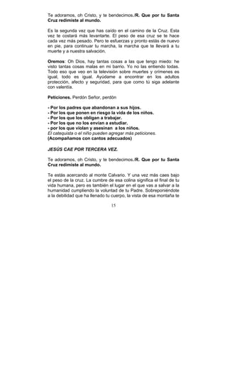 15
Te adoramos, oh Cristo, y te bendecimos./R. Que por tu Santa
Cruz redimiste al mundo.
Es la segunda vez que has caído en el camino de la Cruz. Esta
vez te costará más levantarte. El peso de esa cruz se te hace
cada vez más pesado. Pero te esfuerzas y pronto estás de nuevo
en pie, para continuar tu marcha, la marcha que te llevará a tu
muerte y a nuestra salvación.
Oremos: Oh Dios, hay tantas cosas a las que tengo miedo: he
visto tantas cosas malas en mi barrio. Yo no las entiendo todas.
Todo eso que veo en la televisión sobre muertes y crímenes es
igual, todo es igual. Ayúdame a encontrar en los adultos
protección, afecto y seguridad, para que como tú siga adelante
con valentía.
Peticiones. Perdón Señor, perdón
- Por los padres que abandonan a sus hijos.
- Por los que ponen en riesgo la vida de los niños.
- Por los que los obligan a trabajar.
- Por los que no los envían a estudiar.
- por los que violan y asesinan a los niños.
El catequista o el niño pueden agregar más peticiones.
(Acompañamos con cantos adecuados)
JESÚS CAE POR TERCERA VEZ.
Te adoramos, oh Cristo, y te bendecimos./R. Que por tu Santa
Cruz redimiste al mundo.
Te estás acercando al monte Calvario. Y una vez más caes bajo
el peso de la cruz. La cumbre de esa colina significa el final de tu
vida humana, pero es también el lugar en el que vas a salvar a la
humanidad cumpliendo la voluntad de tu Padre. Sobreponiéndote
a la debilidad que ha llenado tu cuerpo, la vista de esa montaña te
 