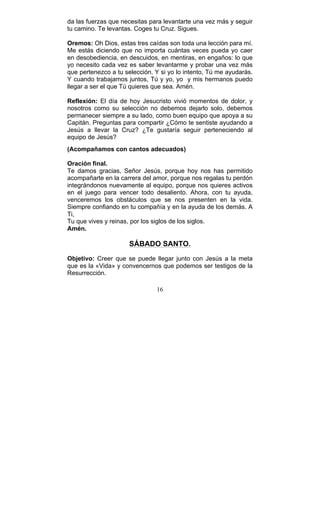 16
da las fuerzas que necesitas para levantarte una vez más y seguir
tu camino. Te levantas. Coges tu Cruz. Sigues.
Oremos: Oh Dios, estas tres caídas son toda una lección para mí.
Me estás diciendo que no importa cuántas veces pueda yo caer
en desobediencia, en descuidos, en mentiras, en engaños: lo que
yo necesito cada vez es saber levantarme y probar una vez más
que pertenezco a tu selección. Y si yo lo intento, Tú me ayudarás.
Y cuando trabajamos juntos, Tú y yo, yo y mis hermanos puedo
llegar a ser el que Tú quieres que sea. Amén.
Reflexión: El día de hoy Jesucristo vivió momentos de dolor, y
nosotros como su selección no debemos dejarlo solo, debemos
permanecer siempre a su lado, como buen equipo que apoya a su
Capitán. Preguntas para compartir ¿Cómo te sentiste ayudando a
Jesús a llevar la Cruz? ¿Te gustaría seguir perteneciendo al
equipo de Jesús?
(Acompañamos con cantos adecuados)
Oración final.
Te damos gracias, Señor Jesús, porque hoy nos has permitido
acompañarte en la carrera del amor, porque nos regalas tu perdón
integrándonos nuevamente al equipo, porque nos quieres activos
en el juego para vencer todo desaliento. Ahora, con tu ayuda,
venceremos los obstáculos que se nos presenten en la vida.
Siempre confiando en tu compañía y en la ayuda de los demás. A
Ti,
Tu que vives y reinas, por los siglos de los siglos.
Amén.
SÁBADO SANTO.
Objetivo: Creer que se puede llegar junto con Jesús a la meta
que es la «Vida» y convencernos que podemos ser testigos de la
Resurrección.
 