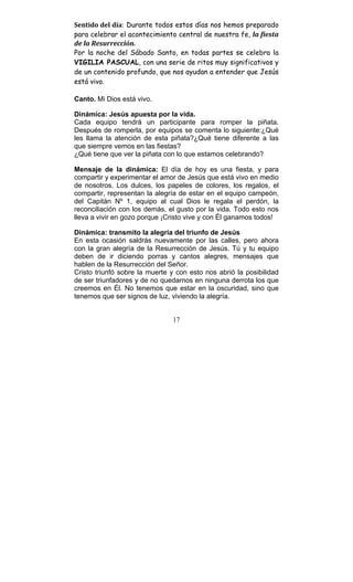 17
Sentido	
  del	
  día:	
  Durante todos estos días nos hemos preparado
para celebrar el acontecimiento central de nuestra fe, la	
  fiesta	
  
de	
  la	
  Resurrección.	
  
Por la noche del Sábado Santo, en todas partes se celebra la
VIGILIA PASCUAL, con una serie de ritos muy significativos y
de un contenido profundo, que nos ayudan a entender que Jesús
está vivo.
Canto. Mi Dios está vivo.
Dinámica: Jesús apuesta por la vida.
Cada equipo tendrá un participante para romper la piñata.
Después de romperla, por equipos se comenta lo siguiente:¿Qué
les llama la atención de esta piñata?¿Qué tiene diferente a las
que siempre vemos en las fiestas?
¿Qué tiene que ver la piñata con lo que estamos celebrando?
Mensaje de la dinámica: El día de hoy es una fiesta, y para
compartir y experimentar el amor de Jesús que está vivo en medio
de nosotros. Los dulces, los papeles de colores, los regalos, el
compartir, representan la alegría de estar en el equipo campeón,
del Capitán Nº 1, equipo al cual Dios le regala el perdón, la
reconciliación con los demás, el gusto por la vida. Todo esto nos
lleva a vivir en gozo porque ¡Cristo vive y con Él ganamos todos!
Dinámica: transmito la alegría del triunfo de Jesús
En esta ocasión saldrás nuevamente por las calles, pero ahora
con la gran alegría de la Resurrección de Jesús. Tú y tu equipo
deben de ir diciendo porras y cantos alegres, mensajes que
hablen de la Resurrección del Señor.
Cristo triunfó sobre la muerte y con esto nos abrió la posibilidad
de ser triunfadores y de no quedarnos en ninguna derrota los que
creemos en Él. No tenemos que estar en la oscuridad, sino que
tenemos que ser signos de luz, viviendo la alegría.
 