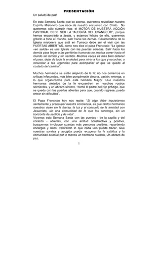 1
PRESENTACIÓN
Un saludo de paz!
En esta Semana Santa que se acerca, queremos revitalizar nuestro
Espíritu Misionero que nace de nuestro encuentro con Cristo. No
queremos sólo cumplir ritos: el MOTOR DE NUESTRA ACCIÓN
PASTORAL DEBE SER LA “ALEGRÍA DEL EVANGELIO”, porque
hemos encontrado a Jesús, y estamos felices de ello, queremos
gritarlo a todo el mundo, salir hacia los demás. Característica de la
Iglesia misionera que está en Tumaco debe ser el vivir con las
PUERTAS ABIERTAS, como nos dice el papa Francisco: “La Iglesia
«en salida» es una Iglesia con las puertas abiertas. Salir hacia los
demás para llegar a las periferias humanas no implica correr hacia el
mundo sin rumbo y sin sentido. Muchas veces es más bien detener
el paso, dejar de lado la ansiedad para mirar a los ojos y escuchar, o
renunciar a las urgencias para acompañar al que se quedó al
costado del camino”.
Muchos hermanos se están alejando de la fe: no nos cerremos en
críticas infecundas, más bien pongámosle alegría, pasión, entrega, a
lo que organizamos para esta Semana Mayor. Que nuestros
hermanos alejados de la fe encuentren en nosotros rostros
sonrientes, y un abrazo sincero, “como el padre del hijo pródigo, que
se queda con las puertas abiertas para que, cuando regrese, pueda
entrar sin dificultad”.
El Papa Francisco hoy nos repite: “Si algo debe inquietarnos
santamente y preocupar nuestra conciencia, es que tantos hermanos
nuestros vivan sin la fuerza, la luz y el consuelo de la amistad con
Jesucristo, sin una comunidad de fe que los contenga, sin un
horizonte de sentido y de vida”.
Vivamos esta Semana Santa con las puertas - de la capilla y del
corazón - abiertas, con una actitud constructiva y positiva,
busquemos involucrar cuantas más personas posibles, repartiendo
encargos y roles, valorando lo que cada uno pueda hacer. Que
nuestras sonrisa y acogida pueda recuperar la fe católica y la
comunidad eclesial por lo menos un hermano nuestro. Un abrazo de
paz.
 