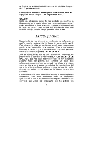19
Al finalizar se entregan detalles a todos los equipos. Porque...
Con Él ganamos todos.
Compromiso: continuar a lo largo del año haciendo parte del
equipo de Jesús. Porque... Con Él ganamos todos.
ORACIÓN
Señor nos alegramos porque te has quedado con nosotros, la
Resurrección es el mayor triunfo que hemos celebrado, no hay
mayor alegría que el llegar a la meta, ayúdanos a no quedarnos a
la mitad del camino, que siempre nos esforcemos hasta que
estemos contigo, porque Contigo ganamos todos. Amén.
PASCUA JUVENIL
Nuevamente se nos presenta la oportunidad de reflexionar la
pasión, muerte y resurrección de Jesús, en un ambiente juvenil.
Este misterio de salvación es siempre actual, es un momento de
gracia y de renovación para nuestras vidas como jóvenes
cristianos a tal grado que la Semana Santa nos invita a evaluar
seriamente nuestro propio PROYECTO DE VIDA.
Ante el individualismo que se vive en nuestros ambientes, es
preciso mirar la persona, la vida y el PROYECTO DE JESÚS DE
NAZARET, que nos sigue recordando que no hay realización
personal fuera del prójimo, del hermano. En estos días
reflexionaremos cómo Jesús se entregó y se ofreció a sí mismo
en el servicio y en la puesta en práctica del mandamiento del
amor. No solamente fueron palabras bonitas las que dijo Jesús,
sino que con hechos concretos demostró la coherencia de su vida
y proyecto.
Cabe destacar que Jesús no murió de anciano ni tampoco por una
enfermedad, sino murió condenado como un delincuente
ejecutado en la cruz. A los poderosos del Imperio Romano no les
convenía que Jesús se solidarizara con los pobres, los
 