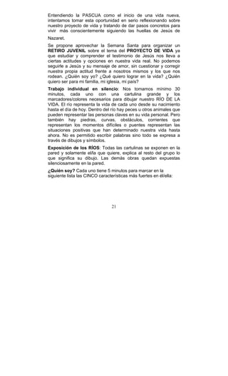 21
Entendiendo la PASCUA como el inicio de una vida nueva,
intentamos tomar esta oportunidad en serio reflexionando sobre
nuestro proyecto de vida y tratando de dar pasos concretos para
vivir más conscientemente siguiendo las huellas de Jesús de
Nazaret.
Se propone aprovechar la Semana Santa para organizar un
RETIRO JUVENIL sobre el tema del PROYECTO DE VIDA ya
que estudiar y comprender el testimonio de Jesús nos lleva a
ciertas actitudes y opciones en nuestra vida real. No podemos
seguirle a Jesús y su mensaje de amor, sin cuestionar y corregir
nuestra propia actitud frente a nosotros mismos y los que nos
rodean. ¿Quién soy yo? ¿Qué quiero lograr en la vida? ¿Quién
quiero ser para mi familia, mi iglesia, mi país?
Trabajo individual en silencio: Nos tomamos mínimo 30
minutos, cada uno con una cartulina grande y los
marcadores/colores necesarios para dibujar nuestro RÍO DE LA
VIDA. El río representa la vida de cada uno desde su nacimiento
hasta el día de hoy. Dentro del río hay peces u otros animales que
pueden representar las personas claves en su vida personal. Pero
también hay piedras, curvas, obstáculos, corrientes que
representan los momentos difíciles o puentes representan las
situaciones positivas que han determinado nuestra vida hasta
ahora. No es permitido escribir palabras sino todo se expresa a
través de dibujos y símbolos.
Exposición de los RÍOS: Todas las cartulinas se exponen en la
pared y solamente el/la que quiere, explica al resto del grupo lo
que significa su dibujo. Las demás obras quedan expuestas
silenciosamente en la pared.
¿Quién soy? Cada uno tiene 5 minutos para marcar en la
siguiente lista las CINCO características más fuertes en él/ella:
 