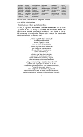 22
inquieto
indeciso
solitario
frustrado
servicial
libre
animado
cegado
muerto
auténtico
impulsivo
realizado
incrédulo
manejado
confiado
inútil
comprensivo
evadido
sensible
lanzado
entregado
comunitario
tremendo
coherente
optimista
triste
revolucionario
comprendido
crítico
expectativo
tímido
reflexivo
desanimado
fructífero
comprometido
fanático
dependiente
responsable
eficaz
atrevido
intenso
infantil
realista
curioso
sincero
De las cinco características elegidas, escriba:
- su actitud más positiva:
- la actitud que más le gustaría cambiar:
Se lee la siguiente oración de Dietrich Bonhoeffer con el título
“¿QUIÉN SOY?”. El teólogo y luchador por la libertad, desde una
profunda fe, escribe este poema en el año 1945 desde la cárcel,
el campo de concentración Flossenbürg, donde fue asesinado
poco después por el régimen nazi.
¿Quién soy? Me dicen a menudo
que salgo de mi celda
sereno, risueño y firme,
como un noble de su palacio.
¿Quién soy? Me dicen a menudo
que hablo con los carceleros
libre, amistosa y francamente,
como si mandase yo.
¿Quién soy? Me dicen también
que soporto los días de infortunio
con la indiferencia, sonrisa y orgullo,
como alguien acostumbrado a vencer.
¿Soy realmente lo que los otros dicen de mí?
¿O bien sólo soy lo que yo mismo sé de mí?
Intranquilo, ansioso; enfermo, cual pajarillo enjaulado.
Pugnando por poder respirar,
como si alguien me oprimiese la garganta
hambriento de colores, de flores, de cantos de aves,
sediento de buenas palabras y de proximidad humana,
 