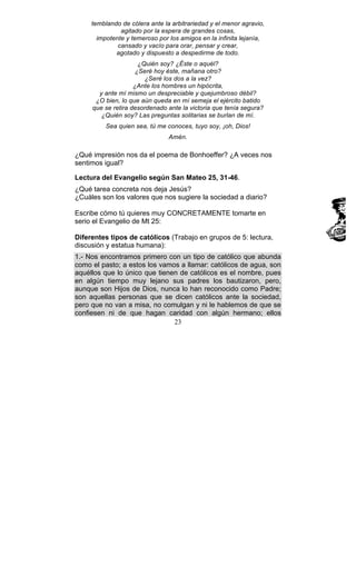 23
temblando de cólera ante la arbitrariedad y el menor agravio,
agitado por la espera de grandes cosas,
impotente y temeroso por los amigos en la infinita lejanía,
cansado y vacío para orar, pensar y crear,
agotado y dispuesto a despedirme de todo.
¿Quién soy? ¿Éste o aquél?
¿Seré hoy éste, mañana otro?
¿Seré los dos a la vez?
¿Ante los hombres un hipócrita,
y ante mí mismo un despreciable y quejumbroso débil?
¿O bien, lo que aún queda en mí semeja el ejército batido
que se retira desordenado ante la victoria que tenía segura?
¿Quién soy? Las preguntas solitarias se burlan de mí.
Sea quien sea, tú me conoces, tuyo soy, ¡oh, Dios!
Amén.
¿Qué impresión nos da el poema de Bonhoeffer? ¿A veces nos
sentimos igual?
Lectura del Evangelio según San Mateo 25, 31-46.
¿Qué tarea concreta nos deja Jesús?
¿Cuáles son los valores que nos sugiere la sociedad a diario?
Escribe cómo tú quieres muy CONCRETAMENTE tomarte en
serio el Evangelio de Mt 25:
Diferentes tipos de católicos (Trabajo en grupos de 5: lectura,
discusión y estatua humana):
1.- Nos encontramos primero con un tipo de católico que abunda
como el pasto; a estos los vamos a llamar: católicos de agua, son
aquéllos que lo único que tienen de católicos es el nombre, pues
en algún tiempo muy lejano sus padres los bautizaron, pero,
aunque son Hijos de Dios, nunca lo han reconocido como Padre;
son aquellas personas que se dicen católicos ante la sociedad,
pero que no van a misa, no comulgan y ni le hablemos de que se
confiesen ni de que hagan caridad con algún hermano; ellos
 