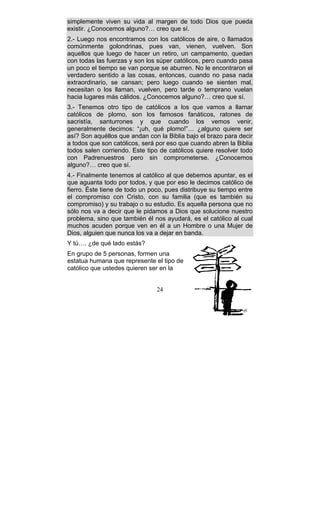 24
simplemente viven su vida al margen de todo Dios que pueda
existir. ¿Conocemos alguno?… creo que sí.
2.- Luego nos encontramos con los católicos de aire, o llamados
comúnmente golondrinas, pues van, vienen, vuelven. Son
aquellos que luego de hacer un retiro, un campamento, quedan
con todas las fuerzas y son los súper católicos, pero cuando pasa
un poco el tiempo se van porque se aburren. No le encontraron el
verdadero sentido a las cosas, entonces, cuando no pasa nada
extraordinario, se cansan; pero luego cuando se sienten mal,
necesitan o los llaman, vuelven, pero tarde o temprano vuelan
hacia lugares más cálidos. ¿Conocemos alguno?… creo que sí.
3.- Tenemos otro tipo de católicos a los que vamos a llamar
católicos de plomo, son los famosos fanáticos, ratones de
sacristía, santurrones y que cuando los vemos venir,
generalmente decimos: “¡uh, qué plomo!”… ¿alguno quiere ser
así? Son aquéllos que andan con la Biblia bajo el brazo para decir
a todos que son católicos, será por eso que cuando abren la Biblia
todos salen corriendo. Este tipo de católicos quiere resolver todo
con Padrenuestros pero sin comprometerse. ¿Conocemos
alguno?… creo que sí.
4.- Finalmente tenemos al católico al que debemos apuntar, es el
que aguanta todo por todos, y que por eso le decimos católico de
fierro. Éste tiene de todo un poco, pues distribuye su tiempo entre
el compromiso con Cristo, con su familia (que es también su
compromiso) y su trabajo o su estudio. Es aquella persona que no
sólo nos va a decir que le pidamos a Dios que solucione nuestro
problema, sino que también él nos ayudará, es el católico al cual
muchos acuden porque ven en él a un Hombre o una Mujer de
Dios, alguien que nunca los va a dejar en banda.
Y tú…. ¿de qué lado estás?
En grupo de 5 personas, formen una
estatua humana que represente el tipo de
católico que ustedes quieren ser en la
 