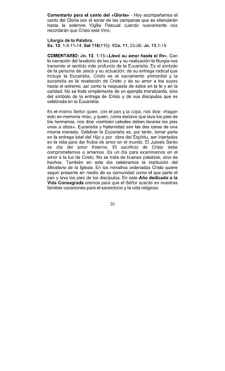 26
Comentario para el canto del «Gloria» - Hoy acompañamos el
canto del Gloria con el sonar de las campanas que se silenciarán
hasta la solemne Vigilia Pascual cuando nuevamente nos
recordarán que Cristo está Vivo.
Liturgia de la Palabra.
Ex. 12, 1-8.11-14: Sal 116(115): 1Co. 11, 23-26: Jn. 13,1-15
COMENTARIO: Jn. 13, 1-15:«Llevó su amor hasta el fin». Con
la narración del lavatorio de los pies y su realización la liturgia nos
transmite el sentido más profundo de la Eucaristía. Es el símbolo
de la persona de Jesús y su actuación, de su entrega radical que
incluye la Eucaristía. Cristo es el sacramento primordial y la
eucaristía es la revelación de Cristo y de su amor a los suyos
hasta el extremo, así como la respuesta de éstos en la fe y en la
caridad. No se trata simplemente de un ejemplo moralizante, sino
del símbolo de la entrega de Cristo y de sus discípulos que es
celebrada en la Eucaristía.
Es el mismo Señor quien, con el pan y la copa, nos dice: «hagan
esto en memoria mía», y quien, como esclavo que lava los pies de
los hermanos, nos dice «también ustedes deben lavarse los pies
unos a otros». Eucaristía y fraternidad son las dos caras de una
misma moneda. Celebrar la Eucaristía es, por tanto, tomar parte
en la entrega total del Hijo y por obra del Espíritu, ser injertados
en la vida para dar frutos de amor en el mundo. El Jueves Santo
es día del amor fraterno. El sacrificio de Cristo debe
comprometernos a amarnos. Es un día para examinarnos en el
amor a la luz de Cristo. No se trata de buenas palabras, sino de
hechos. También en este día celebramos la institución del
Ministerio de la Iglesia. En los ministros ordenados Cristo quiere
seguir presente en medio de su comunidad como el que parte el
pan y lava los pies de los discípulos. En este Año dedicado a la
Vida Consagrada oremos para que el Señor suscite en nuestras
familias vocaciones para el sacerdocio y la vida religiosa.
 