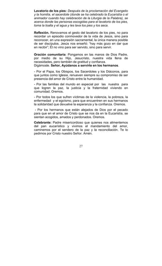 27
Lavatorio de los pies: Después de la proclamación del Evangelio
y la homilía, el sacerdote (donde se ha celebrado la Eucaristía o el
animador cuando hay celebración de la Liturgia de la Palabra), se
acerca donde las personas escogidas para el lavatorio de los pies,
toma la toalla y el agua y les lava los pies y los seca.
Reflexión. Renovamos el gesto del lavatorio de los pies, no para
recordar un episodio conmovedor de la vida de Jesús, sino para
reconocer, en una expresión sacramental, la única manera posible
de ser discípulos. Jesús nos enseñó: “hay más gozo en dar que
en recibir”; Él no vino para ser servido, sino para servir.
Oración comunitaria: Pongamos en las manos de Dios Padre,
por medio de su Hijo, Jesucristo, nuestra vida llena de
necesidades, pero también de gratitud y confianza.
Digámosle. Señor, Ayúdanos a servirte en los hermanos.
- Por el Papa, los Obispos, los Sacerdotes y los Diáconos, para
que juntos como Iglesia, renueven siempre su compromiso de ser
presencia del amor de Cristo entre la humanidad.
- Por las familias del mundo en especial por las nuestra para
que logren la paz, la justicia y la fraternidad viviendo en
comunidad. Oremos.
- Por todos los que sufren víctimas de la violencia, la pobreza, la
enfermedad y el egoísmo, para que encuentren en sus hermanos
la solidaridad que devuelve la esperanza y la confianza. Oremos.
- Por los hermanos que están alejados de Dios por el pecado
para que en el amor de Cristo que se nos da en la Eucaristía, se
sientan acogidos, amados y perdonados. Oremos.
Celebrante: Padre misericordioso que quienes nos alimentemos
del pan eucarístico y vivimos el mandamiento del amor,
caminemos por el sendero de la paz y la reconciliación. Te lo
pedimos por Cristo nuestro Señor. Amén.
 