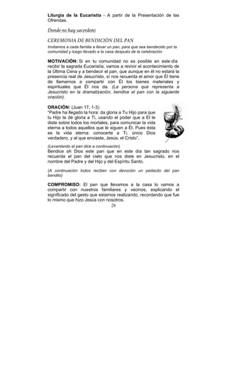 28
Liturgia de la Eucaristía - A partir de la Presentación de las
Ofrendas.
Donde no hay sacerdote:
CEREMONIA DE BENDICIÓN DEL PAN
Invitamos a cada familia a llevar un pan, para que sea bendecido por la
comunidad y luego llevado a la casa después de la celebración.
MOTIVACIÓN: Si en tu comunidad no es posible en este día
recibir la sagrada Eucaristía, vamos a revivir el acontecimiento de
la Última Cena y a bendecir el pan, que aunque en él no estará la
presencia real de Jesucristo, sí nos recuerda el amor que Él tiene
de llamarnos a compartir con Él los bienes materiales y
espirituales que Él nos da. (La persona que representa a
Jesucristo en la dramatización, bendice el pan con la siguiente
oración).
ORACIÓN: (Juan 17, 1-3)
“Padre ha llegado la hora: da gloria a Tu Hijo para que
tu Hijo te dé gloria a Ti, usando el poder que a Él le
diste sobre todos los mortales, para comunicar la vida
eterna a todos aquellos que le siguen a Él. Pues ésta
es la vida eterna: conocerte a Ti, único Dios
verdadero, y al que enviaste, Jesús, el Cristo”.
(Levantando el pan dice a continuación)
Bendice oh Dios este pan que en este día tan sagrado nos
recuerda el pan del cielo que nos diste en Jesucristo, en el
nombre del Padre y del Hijo y del Espíritu Santo.
(A continuación todos reciben con devoción un pedacito del pan
bendito)
COMPROMISO: El pan que llevamos a la casa lo vamos a
compartir con nuestros familiares y vecinos, explicando el
significado del gesto que estamos realizando, recordando que fue
lo mismo que hizo Jesús con nosotros.
 