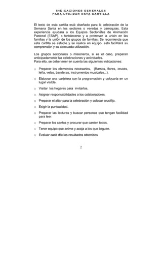 2
INDICACIONES GENERALES
PARA UTILIZAR ESTA CARTILLA
El texto de esta cartilla está diseñado para la celebración de la
Semana Santa en los sectores o veredas y parroquias. Esta
experiencia ayudará a los Equipos Sectoriales de Animación
Pastoral (ESAP), a fortalecerse y a promover la unión en las
familias y la unión de los grupos de familias. Se recomienda que
esta cartilla se estudie y se realice en equipo, esto facilitará su
comprensión y su adecuada utilización.
Los grupos sectoriales o misioneros, si es el caso, preparan
anticipadamente las celebraciones y actividades.
Para ello, se debe tener en cuenta las siguientes indicaciones:
o Preparar los elementos necesarios. (Ramos, flores, cruces,
leña, velas, banderas, instrumentos musicales...).
o Elaborar una cartelera con la programación y colocarla en un
lugar visible.
o Visitar los hogares para invitarlos.
o Asignar responsabilidades a los colaboradores.
o Preparar el altar para la celebración y colocar crucifijo.
o Exigir la puntualidad.
o Preparar las lecturas y buscar personas que tengan facilidad
para leer.
o Preparar los cantos y procurar que canten todos.
o Tener equipo que anime y acoja a los que lleguen.
o Evaluar cada día los resultados obtenidos
 