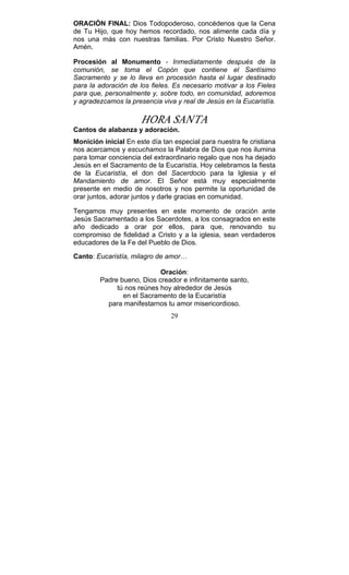 29
ORACIÓN FINAL: Dios Todopoderoso, concédenos que la Cena
de Tu Hijo, que hoy hemos recordado, nos alimente cada día y
nos una más con nuestras familias. Por Cristo Nuestro Señor.
Amén.
Procesión al Monumento - Inmediatamente después de la
comunión, se toma el Copón que contiene el Santísimo
Sacramento y se lo lleva en procesión hasta el lugar destinado
para la adoración de los fieles. Es necesario motivar a los Fieles
para que, personalmente y, sobre todo, en comunidad, adoremos
y agradezcamos la presencia viva y real de Jesús en la Eucaristía.
HORA SANTA
Cantos de alabanza y adoración.
Monición inicial En este día tan especial para nuestra fe cristiana
nos acercamos y escuchamos la Palabra de Dios que nos ilumina
para tomar conciencia del extraordinario regalo que nos ha dejado
Jesús en el Sacramento de la Eucaristía. Hoy celebramos la fiesta
de la Eucaristía, el don del Sacerdocio para la Iglesia y el
Mandamiento de amor. El Señor está muy especialmente
presente en medio de nosotros y nos permite la oportunidad de
orar juntos, adorar juntos y darle gracias en comunidad.
Tengamos muy presentes en este momento de oración ante
Jesús Sacramentado a los Sacerdotes, a los consagrados en este
año dedicado a orar por ellos, para que, renovando su
compromiso de fidelidad a Cristo y a la iglesia, sean verdaderos
educadores de la Fe del Pueblo de Dios.{
Canto: Eucaristía, milagro de amor…k
Oración:
Padre bueno, Dios creador e infinitamente santo,
tú nos reúnes hoy alrededor de Jesús
en el Sacramento de la Eucaristía
para manifestarnos tu amor misericordioso.
 
