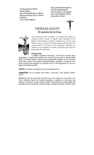 Te doy gracias Señor
Padre Santo,
Dios Todopoderoso y eterno
porque aunque soy un siervo
pecador
y sin mérito alguno,
has querido alimentarme
misericordiosamente
con el cuerpo y la sangre
de tu hijo Nuestro Señor
Jesucristo. Amen
.
VIERNES SANTO
El camino de la Cruz
(Se realiza por todo el pueblo. A lo largo del camino se
colocan catorce cruces o altares, para terminar en la
Iglesia. Tres hombres o mujeres caminan en el centro: uno
lleva la cruz y a su lado van otros dos que llevan velas. En
cada parada se reza una de las estaciones. Mientras se
camina, se va cantando o rezando. Conviene que todo esté
preparado de antemano)
Introducción
- Lector: Queridos hermanos, nos hemos reunido para
acompañar a Jesús en el camino que recorrió con la cruz a cuestas hasta
llegar al monte Calvario. Queremos acompañarle también en los caminos
de la vida, seguir sus huellas ensangrentadas, ayudarle a cargar la cruz,
pedir fuerzas para seguirle, de manera que un día lleguemos con Él a la
gloria de la Resurrección.
CANTO: A dónde vas Nazareno con esa pesada Cruz.
ANIMADOR: En el nombre del Padre y del Hijo y del Espíritu Santo.
Amén.
Meditando en los momentos de dolor que vivió Jesús en su camino a la
Cruz, sintamos dolor de nuestros pecados y pidamos a Dios que nos
perdone y perdone a todo nuestro pueblo. Nos sentimos responsables del
pecado que ha manchado nuestras vidas, nuestra sociedad, nuestra costa
 