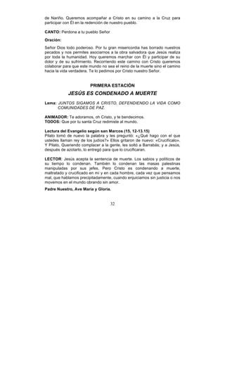 32
de Nariño. Queremos acompañar a Cristo en su camino a la Cruz para
participar con Él en la redención de nuestro pueblo.
CANTO: Perdona a tu pueblo Señor
Oración:
Señor Dios todo poderoso. Por tu gran misericordia has borrado nuestros
pecados y nos permites asociarnos a la obra salvadora que Jesús realiza
por toda la humanidad. Hoy queremos marchar con Él y participar de su
dolor y de su sufrimiento. Recorriendo este camino con Cristo queremos
colaborar para que este mundo no sea el reino de la muerte sino el camino
hacia la vida verdadera. Te lo pedimos por Cristo nuestro Señor.
PRIMERA ESTACIÓN
JESÚS ES CONDENADO A MUERTE
Lema: JUNTOS SIGAMOS A CRISTO, DEFENDIENDO LA VIDA COMO
COMUNIDADES DE PAZ.
ANIMADOR: Te adoramos, oh Cristo, y te bendecimos.
TODOS: Que por tu santa Cruz redimiste al mundo.
Lectura del Evangelio según san Marcos (15, 12-13.15)
Pilato tomó de nuevo la palabra y les preguntó: «¿Qué hago con el que
ustedes llaman rey de los judíos?» Ellos gritaron de nuevo: «Crucifícalo».
Y Pilato, Queriendo complacer a la gente, les soltó a Barrabás; y a Jesús,
después de azotarlo, lo entregó para que lo crucificaran.
LECTOR: Jesús acepta la sentencia de muerte. Los sabios y políticos de
su tiempo lo condenan. También lo condenan las masas palestinas
manipuladas por sus jefes. Pero Cristo es condenando a muerte,
maltratado y crucificado en mí y en cada hombre, cada vez que pensamos
mal, que hablamos precipitadamente, cuando enjuiciamos sin justicia o nos
movemos en el mundo obrando sin amor.
Padre Nuestro, Ave María y Gloria.
 