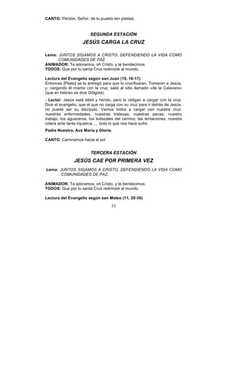 33
CANTO: Perdón, Señor, de tu pueblo ten piedad.
SEGUNDA ESTACIÓN
JESÚS CARGA LA CRUZ
Lema: JUNTOS SIGAMOS A CRISTO, DEFENDIENDO LA VIDA COMO
COMUNIDADES DE PAZ.
ANIMADOR: Te adoramos, oh Cristo, y te bendecimos.
TODOS: Que por tu santa Cruz redimiste al mundo.
Lectura del Evangelio según san Juan (19, 16-17)
Entonces [Pilato] se lo entregó para que lo crucificaran. Tomaron a Jesús,
y, cargando él mismo con la cruz, salió al sitio llamado «de la Calavera»
(que en hebreo se dice Gólgota).
- Lector: Jesús está débil y herido, pero lo obligan a cargar con la cruz.
Dice el evangelio, que el que no carga con su cruz para ir detrás de Jesús,
no puede ser su discípulo. Vamos todos a cargar con nuestra cruz:
nuestras enfermedades, nuestras tristezas, nuestras penas, nuestro
trabajo, los aguaceros, los lodazales del camino, las tentaciones, nuestra
cólera ante tanta injusticia .... todo lo que nos hace sufrir.
Padre Nuestro, Ave María y Gloria.
CANTO: Caminamos hacia el sol
TERCERA ESTACIÓN
JESÚS CAE POR PRIMERA VEZ
Lema: JUNTOS SIGAMOS A CRISTO, DEFENDIENDO LA VIDA COMO
COMUNIDADES DE PAZ.
ANIMADOR: Te adoramos, oh Cristo, y te bendecimos.
TODOS: Que por tu santa Cruz redimiste al mundo.
Lectura del Evangelio según san Mateo (11, 28-30)
 