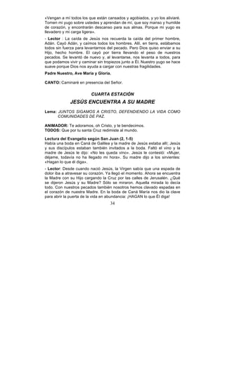 34
«Vengan a mí todos los que están cansados y agobiados, y yo los aliviaré.
Tomen mi yugo sobre ustedes y aprendan de mí, que soy manso y humilde
de corazón, y encontrarán descanso para sus almas. Porque mi yugo es
llevadero y mi carga ligera».
- Lector : La caída de Jesús nos recuerda la caída del primer hombre,
Adán. Cayó Adán, y caímos todos los hombres. Allí, en tierra, estábamos
todos sin fuerza para levantarnos del pecado. Pero Dios quiso enviar a su
Hijo, hecho hombre. El cayó por tierra llevando el peso de nuestros
pecados. Se levantó de nuevo y, al levantarse, nos levanta a todos, para
que podamos vivir y caminar sin tropiezos junto a Él. Nuestro yugo se hace
suave porque Dios nos ayuda a cargar con nuestras fragilidades.
Padre Nuestro, Ave María y Gloria.
CANTO: Caminaré en presencia del Señor.
CUARTA ESTACIÓN
JESÚS ENCUENTRA A SU MADRE
Lema: JUNTOS SIGAMOS A CRISTO, DEFENDIENDO LA VIDA COMO
COMUNIDADES DE PAZ.
ANIMADOR: Te adoramos, oh Cristo, y te bendecimos.
TODOS: Que por tu santa Cruz redimiste al mundo.
Lectura del Evangelio según San Juan (2, 1-5)
Había una boda en Caná de Galilea y la madre de Jesús estaba allí; Jesús
y sus discípulos estaban también invitados a la boda. Faltó el vino y la
madre de Jesús le dijo: «No les queda vino». Jesús le contestó: «Mujer,
déjame, todavía no ha llegado mi hora». Su madre dijo a los sirvientes:
«Hagan lo que él diga».
- Lector: Desde cuando nació Jesús, la Virgen sabía que una espada de
dolor iba a atravesar su corazón. Ya llegó el momento. Ahora se encuentra
la Madre con su Hijo cargando la Cruz por las calles de Jerusalén. ¿Qué
se dijeron Jesús y su Madre? Sólo se miraron. Aquella mirada lo decía
todo. Con nuestros pecados también nosotros hemos clavado espadas en
el corazón de nuestra Madre. En la boda de Caná María nos dio la clave
para abrir la puerta de la vida en abundancia: ¡HAGAN lo que Él diga!
 