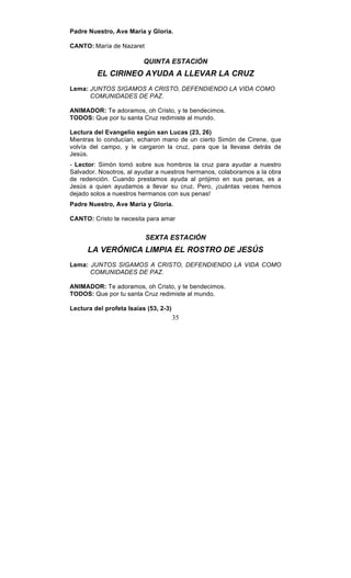 35
Padre Nuestro, Ave María y Gloria.
CANTO: María de Nazaret
QUINTA ESTACIÓN
EL CIRINEO AYUDA A LLEVAR LA CRUZ
Lema: JUNTOS SIGAMOS A CRISTO, DEFENDIENDO LA VIDA COMO
COMUNIDADES DE PAZ.
ANIMADOR: Te adoramos, oh Cristo, y te bendecimos.
TODOS: Que por tu santa Cruz redimiste al mundo.
Lectura del Evangelio según san Lucas (23, 26)
Mientras lo conducían, echaron mano de un cierto Simón de Cirene, que
volvía del campo, y le cargaron la cruz, para que la llevase detrás de
Jesús.
- Lector: Simón tomó sobre sus hombros la cruz para ayudar a nuestro
Salvador. Nosotros, al ayudar a nuestros hermanos, colaboramos a la obra
de redención. Cuando prestamos ayuda al prójimo en sus penas, es a
Jesús a quien ayudamos a llevar su cruz. Pero, ¡cuántas veces hemos
dejado solos a nuestros hermanos con sus penas!
Padre Nuestro, Ave María y Gloria.
CANTO: Cristo te necesita para amar
SEXTA ESTACIÓN
LA VERÓNICA LIMPIA EL ROSTRO DE JESÚS
Lema: JUNTOS SIGAMOS A CRISTO, DEFENDIENDO LA VIDA COMO
COMUNIDADES DE PAZ.
ANIMADOR: Te adoramos, oh Cristo, y te bendecimos.
TODOS: Que por tu santa Cruz redimiste al mundo.
Lectura del profeta Isaías (53, 2-3)
 