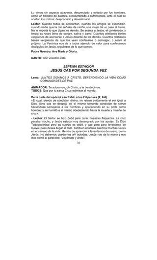 36
Lo vimos sin aspecto atrayente, despreciado y evitado por los hombres,
como un hombre de dolores, acostumbrado a sufrimientos, ante el cual se
ocultan los rostros; despreciado y desestimado.
Lector: Cuando todos se acobardan, cuando los amigos se escondían,
cuando nadie quería dar señales de cariño, una mujer da un paso al frente.
No le importa lo que digan los demás. Se acerca a Jesús, el condenado, y
limpia su rostro lleno de sangre, saliva y barro. Cuántos cristianos tienen
vergüenza de acercarse a Jesús delante de los demás. Cuantos cristianos
tienen vergüenza de que los vean confesarse o comulgar, o servir al
prójimo. La Verónica nos da a todos ejemplo de valor para confesarnos
discípulos de Jesús, orgullosos de lo que somos.
Padre Nuestro, Ave María y Gloria.
CANTO: Con vosotros está
SÉPTIMA ESTACIÓN
JESÚS CAE POR SEGUNDA VEZ
Lema: JUNTOS SIGAMOS A CRISTO, DEFENDIENDO LA VIDA COMO
COMUNIDADES DE PAZ.
ANIMADOR: Te adoramos, oh Cristo, y te bendecimos.
TODOS: Que por tu santa Cruz redimiste al mundo.
De la carta del apóstol san Pablo a los Filipenses (2, 6-8)
«El cual, siendo de condición divina, no retuvo ávidamente el ser igual a
Dios. Sino que se despojó de sí mismo tomando condición de siervo
haciéndose semejante a los hombres y apareciendo en su porte como
hombre; y se humilló a sí mismo obedeciendo hasta la muerte y muerte de
cruz».
- Lector: El Señor se hizo débil para curar nuestras flaquezas. La cruz
pesaba mucho, y Jesús estaba muy desangrado por los azotes. Es Dios
Todopoderoso pero su cuerpo es débil, y cae pero para levantarse de
nuevo, pues desea llegar al final. También nosotros caemos muchas veces
en el camino de la vida. Hemos de aprender a levantarnos de nuevo, como
Jesús. No debemos quedarnos ahí botados. Jesús nos da la mano y nos
dice como al paralítico: "Levántate y anda".
 